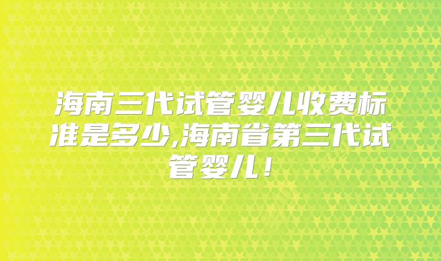 海南三代试管婴儿收费标准是多少,海南省第三代试管婴儿!