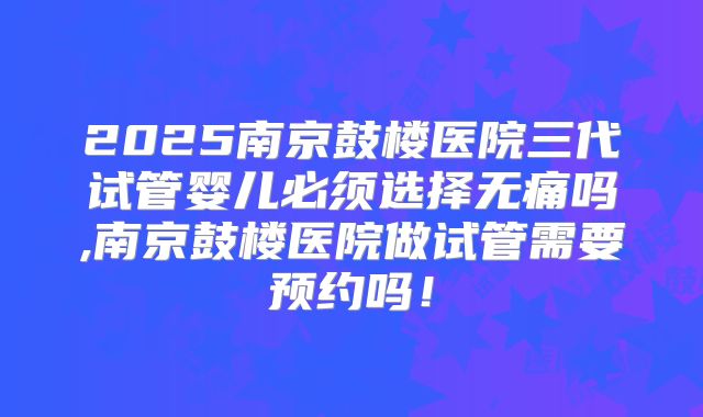 2025南京鼓楼医院三代试管婴儿必须选择无痛吗,南京鼓楼医院做试管需要预约吗！