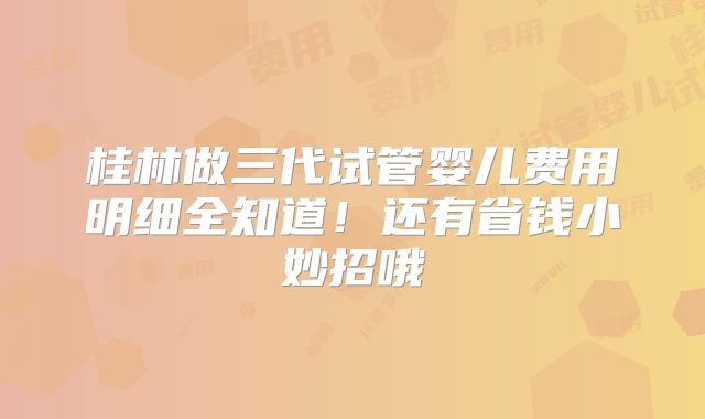 桂林做三代试管婴儿费用明细全知道!还有省钱小妙招哦