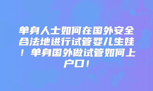 单身人士如何在国外安全合法地进行试管婴儿生娃！单身国外做试管如何上户口！