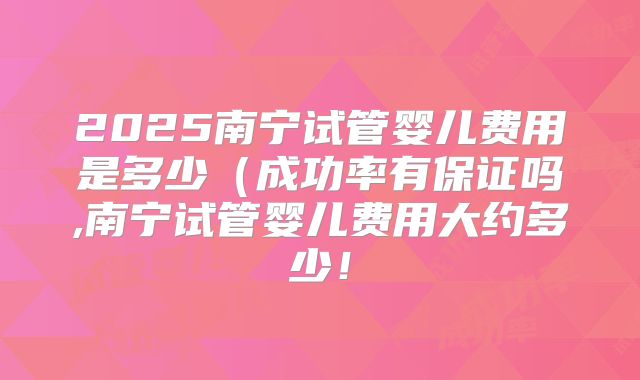 2025南宁试管婴儿费用是多少（成功率有保证吗,南宁试管婴儿费用大约多少！