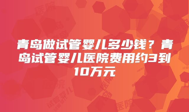 青岛做试管婴儿多少钱？青岛试管婴儿医院费用约3到10万元