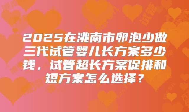 2025在洮南市卵泡少做三代试管婴儿长方案多少钱，试管超长方案促排和短方案怎么选择？