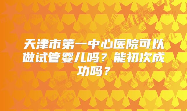 天津市第一中心医院可以做试管婴儿吗？能初次成功吗？