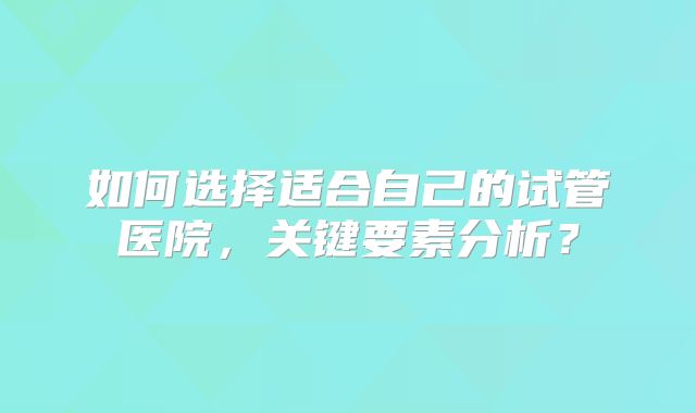 如何选择适合自己的试管医院,关键要素分析?