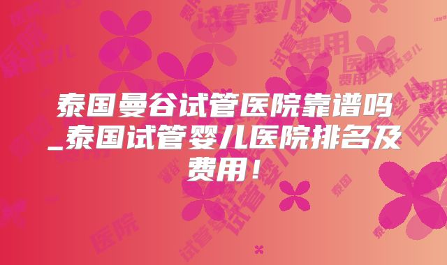 泰国曼谷试管医院靠谱吗_泰国试管婴儿医院排名及费用！