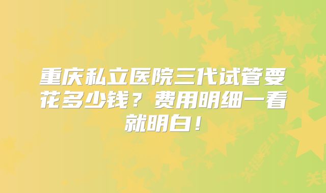 重庆私立医院三代试管要花多少钱？费用明细一看就明白！