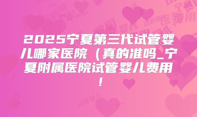 2025宁夏第三代试管婴儿哪家医院（真的准吗_宁夏附属医院试管婴儿费用！