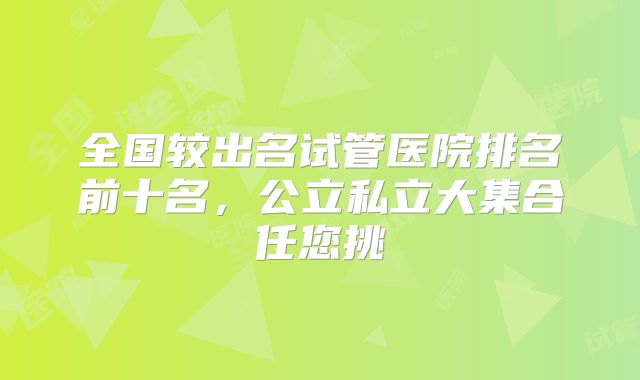 全国较出名试管医院排名前十名,公立私立大集合任您挑