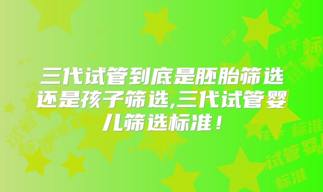 三代试管到底是胚胎筛选还是孩子筛选,三代试管婴儿筛选标准！