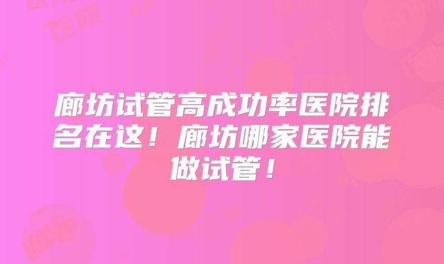 廊坊试管高成功率医院排名在这！廊坊哪家医院能做试管！