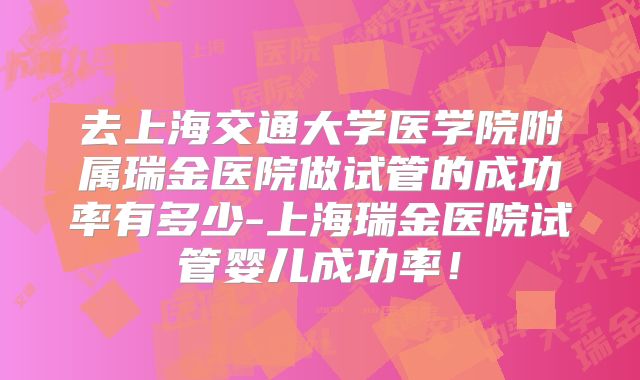 去上海交通大学医学院附属瑞金医院做试管的成功率有多少-上海瑞金医院试管婴儿成功率!