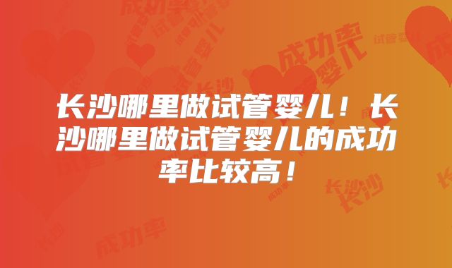 长沙哪里做试管婴儿!长沙哪里做试管婴儿的成功率比较高!