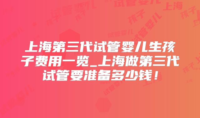 上海第三代试管婴儿生孩子费用一览_上海做第三代试管要准备多少钱!