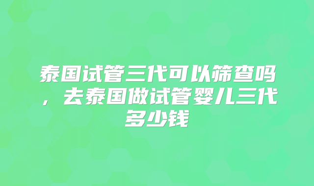泰国试管三代可以筛查吗，去泰国做试管婴儿三代多少钱
