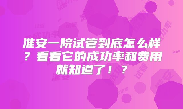 淮安一院试管到底怎么样?看看它的成功率和费用就知道了!?