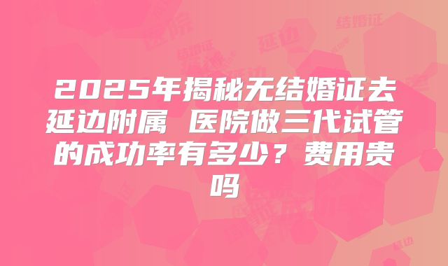 2025年揭秘无结婚证去延边附属 医院做三代试管的成功率有多少?费用贵吗