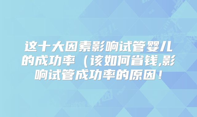 这十大因素影响试管婴儿的成功率（该如何省钱,影响试管成功率的原因！