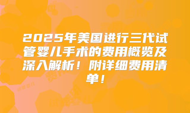 2025年美国进行三代试管婴儿手术的费用概览及深入解析!附详细费用清单!