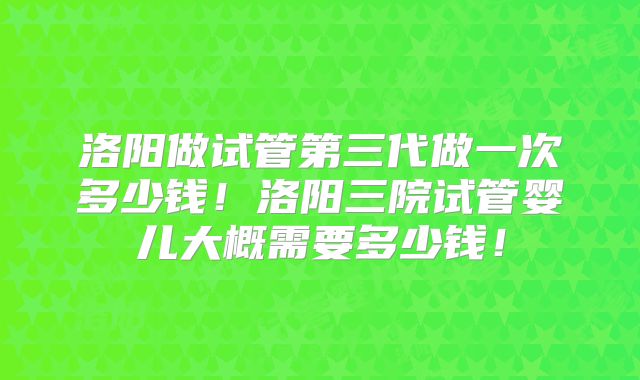洛阳做试管第三代做一次多少钱!洛阳三院试管婴儿大概需要多少钱!