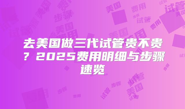 去美国做三代试管贵不贵？2025费用明细与步骤速览