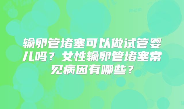 输卵管堵塞可以做试管婴儿吗？女性输卵管堵塞常见病因有哪些？