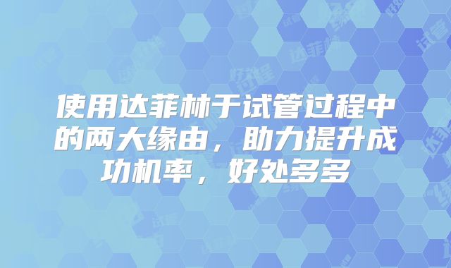 使用达菲林于试管过程中的两大缘由，助力提升成功机率，好处多多