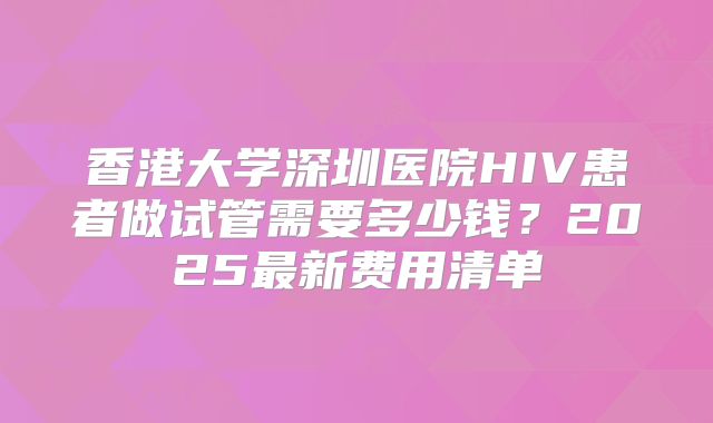 香港大学深圳医院HIV患者做试管需要多少钱？2025最新费用清单