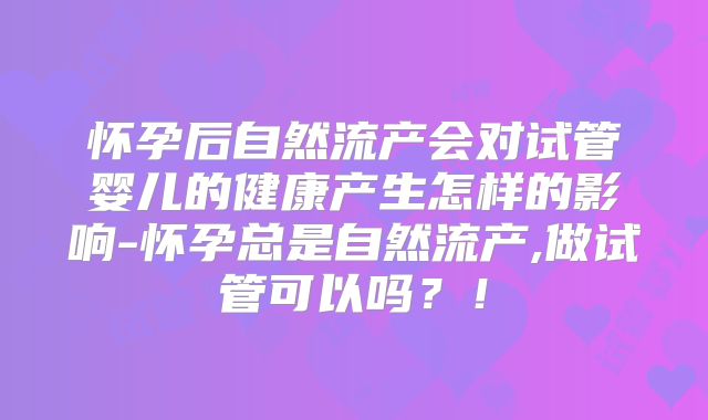 怀孕后自然流产会对试管婴儿的健康产生怎样的影响-怀孕总是自然流产,做试管可以吗？！
