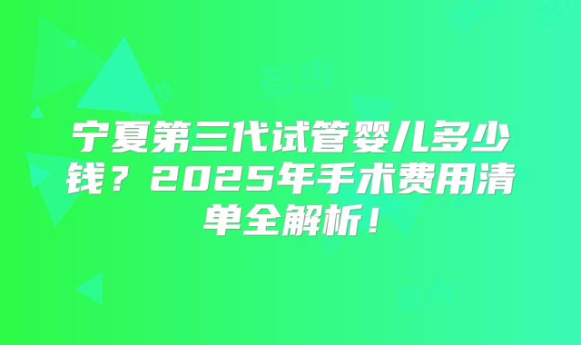 宁夏第三代试管婴儿多少钱？2025年手术费用清单全解析！