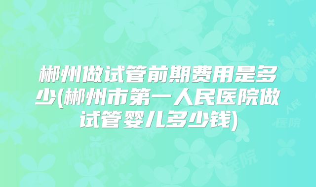 郴州做试管前期费用是多少(郴州市第一人民医院做试管婴儿多少钱)