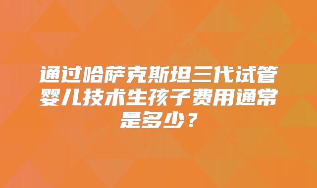 通过哈萨克斯坦三代试管婴儿技术生孩子费用通常是多少？