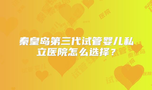 秦皇岛第三代试管婴儿私立医院怎么选择？