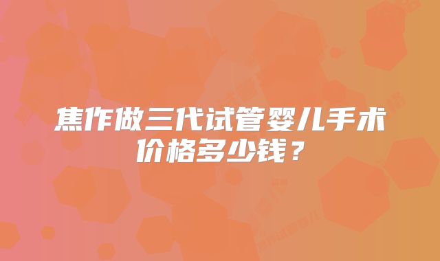 焦作做三代试管婴儿手术价格多少钱？