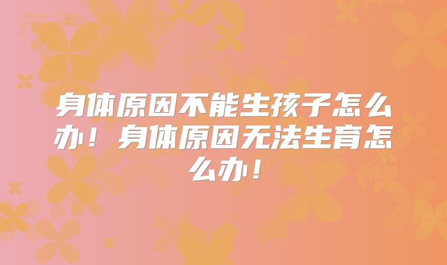 身体原因不能生孩子怎么办！身体原因无法生育怎么办！