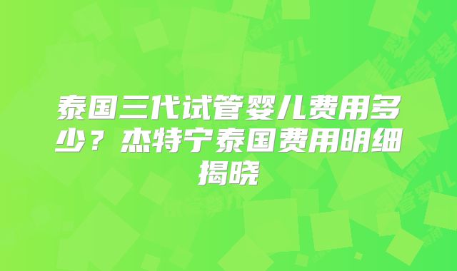 泰国三代试管婴儿费用多少?杰特宁泰国费用明细揭晓