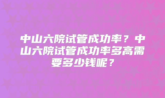 中山六院试管成功率?中山六院试管成功率多高需要多少钱呢?