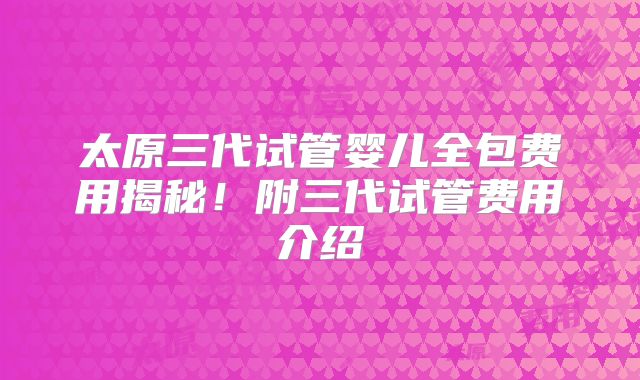 太原三代试管婴儿全包费用揭秘!附三代试管费用介绍