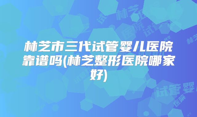 林芝市三代试管婴儿医院靠谱吗(林芝整形医院哪家好)