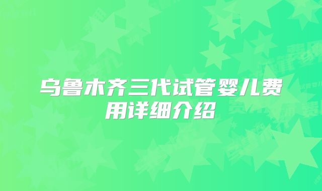 乌鲁木齐三代试管婴儿费用详细介绍