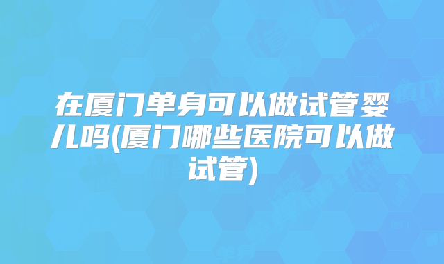 在厦门单身可以做试管婴儿吗(厦门哪些医院可以做试管)
