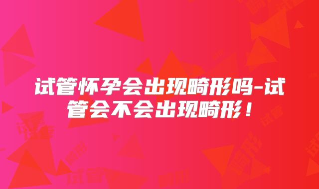 试管怀孕会出现畸形吗-试管会不会出现畸形！