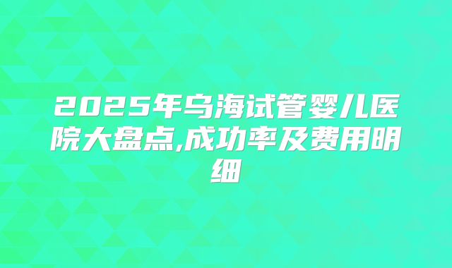 2025年乌海试管婴儿医院大盘点,成功率及费用明细