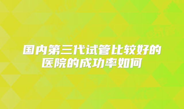国内第三代试管比较好的医院的成功率如何