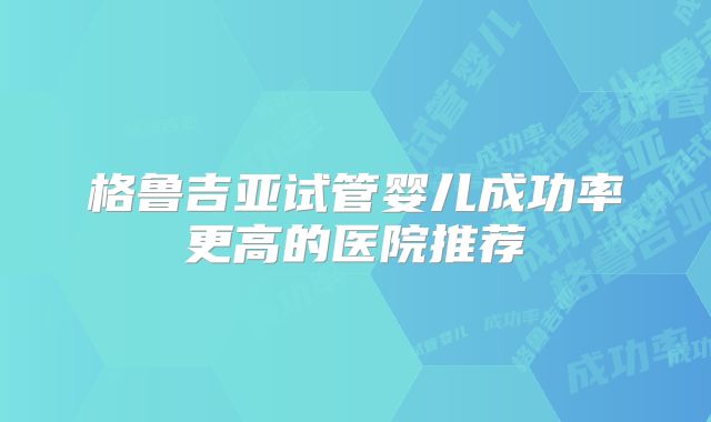 格鲁吉亚试管婴儿成功率更高的医院推荐