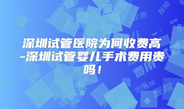 深圳试管医院为何收费高-深圳试管婴儿手术费用贵吗！