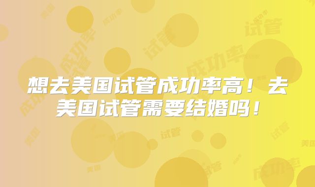 想去美国试管成功率高！去美国试管需要结婚吗！