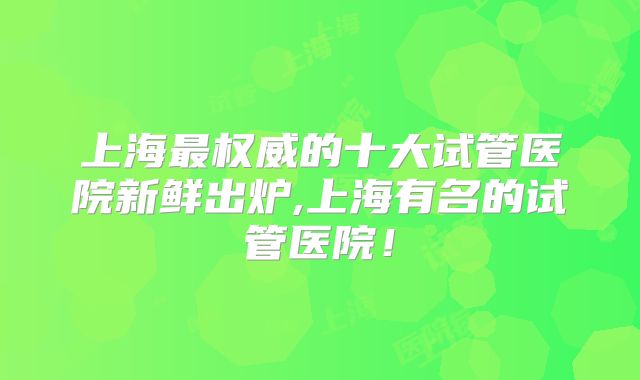 上海最权威的十大试管医院新鲜出炉,上海有名的试管医院!