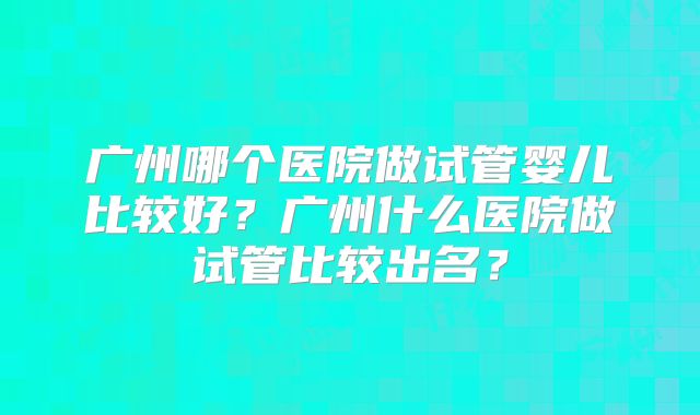 广州哪个医院做试管婴儿比较好？广州什么医院做试管比较出名？