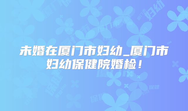 未婚在厦门市妇幼_厦门市妇幼保健院婚检！